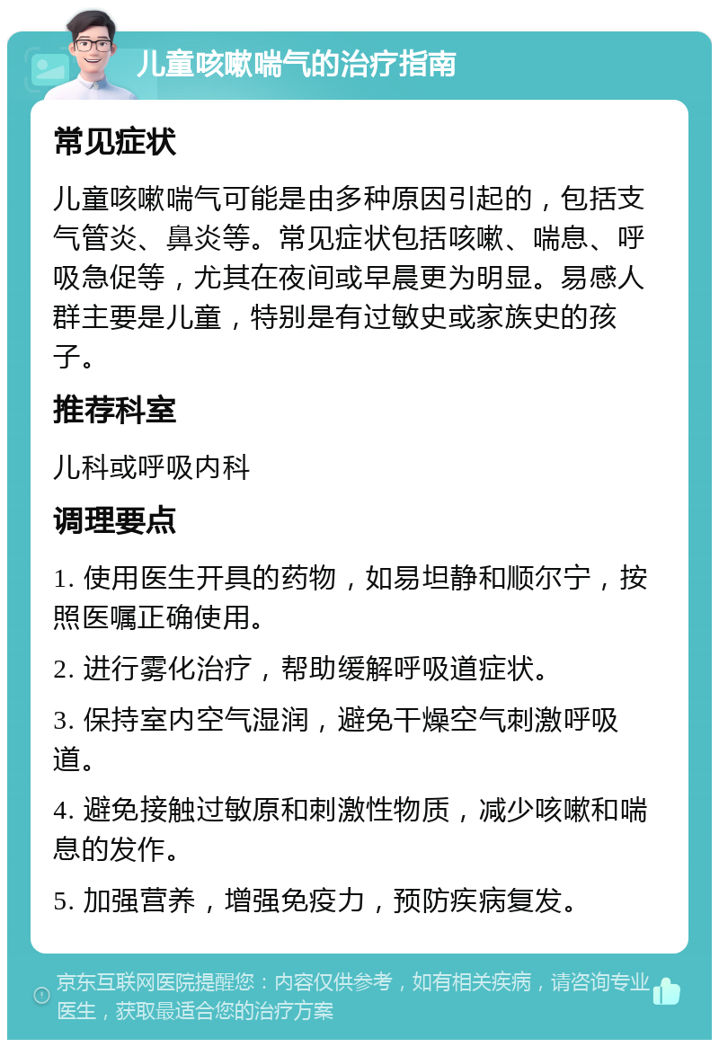 儿童咳嗽喘气的治疗指南 常见症状 儿童咳嗽喘气可能是由多种原因引起的，包括支气管炎、鼻炎等。常见症状包括咳嗽、喘息、呼吸急促等，尤其在夜间或早晨更为明显。易感人群主要是儿童，特别是有过敏史或家族史的孩子。 推荐科室 儿科或呼吸内科 调理要点 1. 使用医生开具的药物，如易坦静和顺尔宁，按照医嘱正确使用。 2. 进行雾化治疗，帮助缓解呼吸道症状。 3. 保持室内空气湿润，避免干燥空气刺激呼吸道。 4. 避免接触过敏原和刺激性物质，减少咳嗽和喘息的发作。 5. 加强营养，增强免疫力，预防疾病复发。