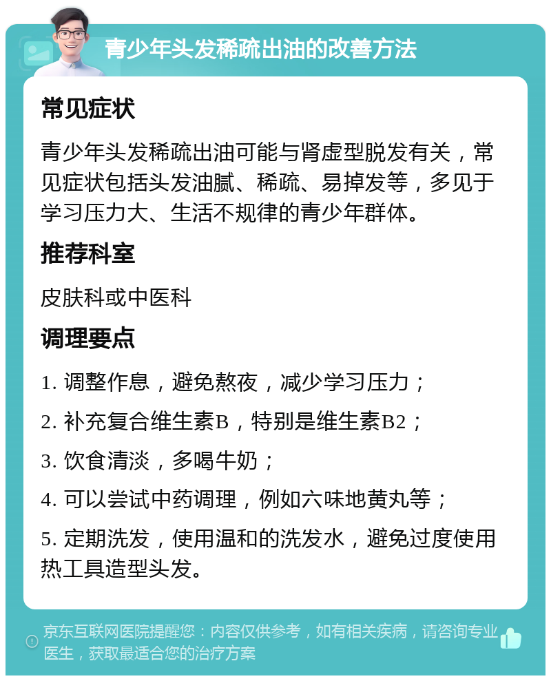 青少年头发稀疏出油的改善方法 常见症状 青少年头发稀疏出油可能与肾虚型脱发有关，常见症状包括头发油腻、稀疏、易掉发等，多见于学习压力大、生活不规律的青少年群体。 推荐科室 皮肤科或中医科 调理要点 1. 调整作息，避免熬夜，减少学习压力； 2. 补充复合维生素B，特别是维生素B2； 3. 饮食清淡，多喝牛奶； 4. 可以尝试中药调理，例如六味地黄丸等； 5. 定期洗发，使用温和的洗发水，避免过度使用热工具造型头发。