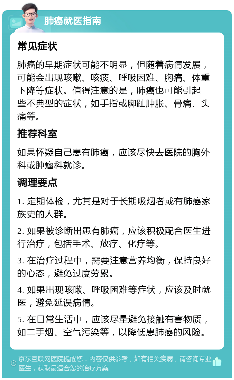 肺癌就医指南 常见症状 肺癌的早期症状可能不明显，但随着病情发展，可能会出现咳嗽、咳痰、呼吸困难、胸痛、体重下降等症状。值得注意的是，肺癌也可能引起一些不典型的症状，如手指或脚趾肿胀、骨痛、头痛等。 推荐科室 如果怀疑自己患有肺癌，应该尽快去医院的胸外科或肿瘤科就诊。 调理要点 1. 定期体检，尤其是对于长期吸烟者或有肺癌家族史的人群。 2. 如果被诊断出患有肺癌，应该积极配合医生进行治疗，包括手术、放疗、化疗等。 3. 在治疗过程中，需要注意营养均衡，保持良好的心态，避免过度劳累。 4. 如果出现咳嗽、呼吸困难等症状，应该及时就医，避免延误病情。 5. 在日常生活中，应该尽量避免接触有害物质，如二手烟、空气污染等，以降低患肺癌的风险。