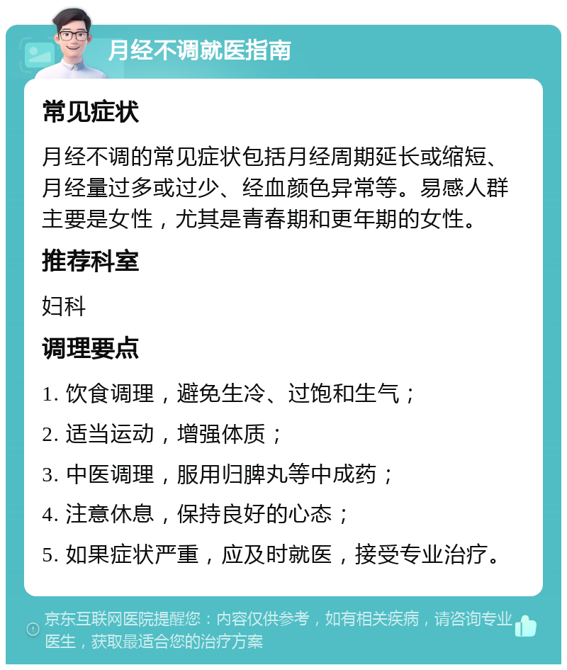 月经不调就医指南 常见症状 月经不调的常见症状包括月经周期延长或缩短、月经量过多或过少、经血颜色异常等。易感人群主要是女性，尤其是青春期和更年期的女性。 推荐科室 妇科 调理要点 1. 饮食调理，避免生冷、过饱和生气； 2. 适当运动，增强体质； 3. 中医调理，服用归脾丸等中成药； 4. 注意休息，保持良好的心态； 5. 如果症状严重，应及时就医，接受专业治疗。