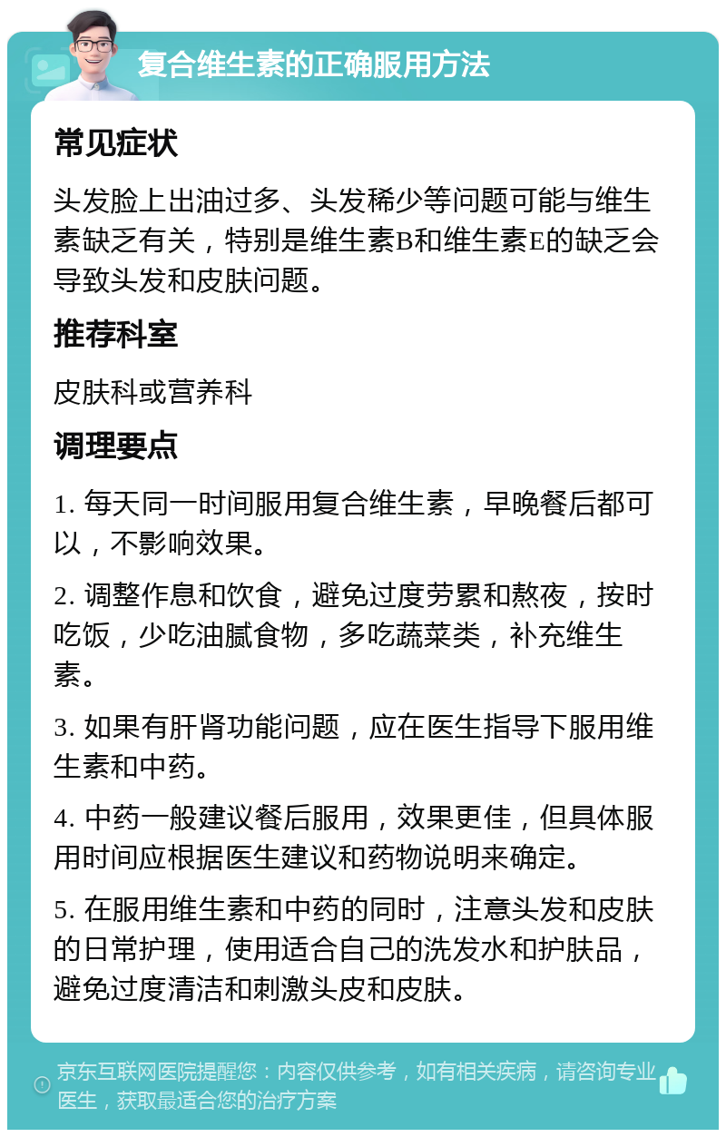 复合维生素的正确服用方法 常见症状 头发脸上出油过多、头发稀少等问题可能与维生素缺乏有关，特别是维生素B和维生素E的缺乏会导致头发和皮肤问题。 推荐科室 皮肤科或营养科 调理要点 1. 每天同一时间服用复合维生素，早晚餐后都可以，不影响效果。 2. 调整作息和饮食，避免过度劳累和熬夜，按时吃饭，少吃油腻食物，多吃蔬菜类，补充维生素。 3. 如果有肝肾功能问题，应在医生指导下服用维生素和中药。 4. 中药一般建议餐后服用，效果更佳，但具体服用时间应根据医生建议和药物说明来确定。 5. 在服用维生素和中药的同时，注意头发和皮肤的日常护理，使用适合自己的洗发水和护肤品，避免过度清洁和刺激头皮和皮肤。