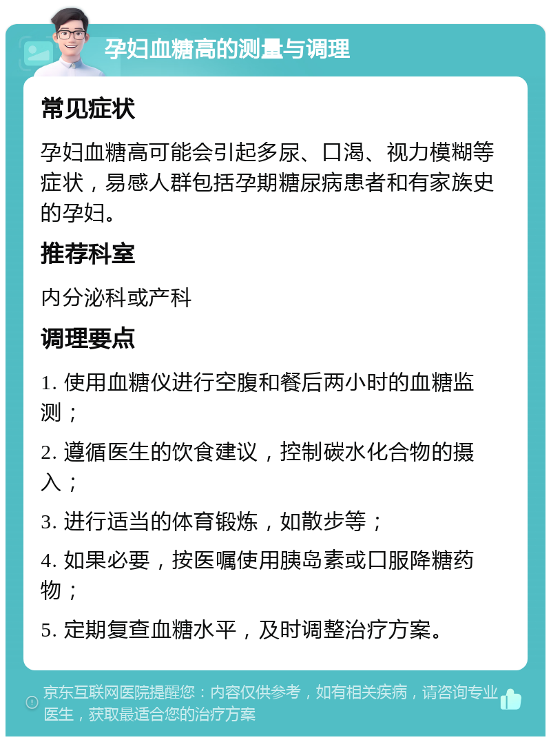 孕妇血糖高的测量与调理 常见症状 孕妇血糖高可能会引起多尿、口渴、视力模糊等症状，易感人群包括孕期糖尿病患者和有家族史的孕妇。 推荐科室 内分泌科或产科 调理要点 1. 使用血糖仪进行空腹和餐后两小时的血糖监测； 2. 遵循医生的饮食建议，控制碳水化合物的摄入； 3. 进行适当的体育锻炼，如散步等； 4. 如果必要，按医嘱使用胰岛素或口服降糖药物； 5. 定期复查血糖水平，及时调整治疗方案。