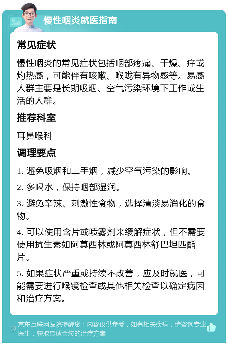 慢性咽炎就医指南 常见症状 慢性咽炎的常见症状包括咽部疼痛、干燥、痒或灼热感，可能伴有咳嗽、喉咙有异物感等。易感人群主要是长期吸烟、空气污染环境下工作或生活的人群。 推荐科室 耳鼻喉科 调理要点 1. 避免吸烟和二手烟，减少空气污染的影响。 2. 多喝水，保持咽部湿润。 3. 避免辛辣、刺激性食物，选择清淡易消化的食物。 4. 可以使用含片或喷雾剂来缓解症状，但不需要使用抗生素如阿莫西林或阿莫西林舒巴坦匹酯片。 5. 如果症状严重或持续不改善，应及时就医，可能需要进行喉镜检查或其他相关检查以确定病因和治疗方案。