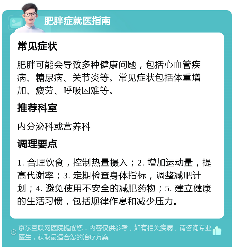 肥胖症就医指南 常见症状 肥胖可能会导致多种健康问题，包括心血管疾病、糖尿病、关节炎等。常见症状包括体重增加、疲劳、呼吸困难等。 推荐科室 内分泌科或营养科 调理要点 1. 合理饮食，控制热量摄入；2. 增加运动量，提高代谢率；3. 定期检查身体指标，调整减肥计划；4. 避免使用不安全的减肥药物；5. 建立健康的生活习惯，包括规律作息和减少压力。