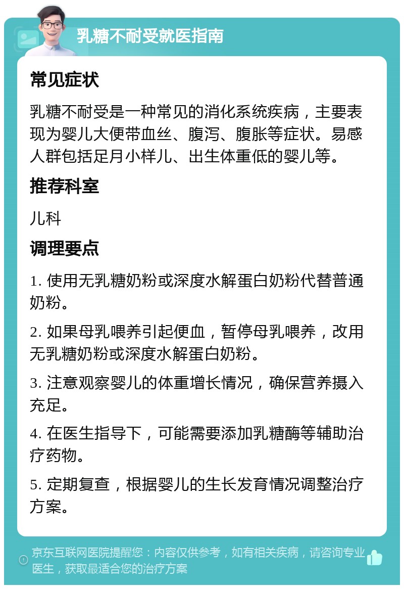 乳糖不耐受就医指南 常见症状 乳糖不耐受是一种常见的消化系统疾病，主要表现为婴儿大便带血丝、腹泻、腹胀等症状。易感人群包括足月小样儿、出生体重低的婴儿等。 推荐科室 儿科 调理要点 1. 使用无乳糖奶粉或深度水解蛋白奶粉代替普通奶粉。 2. 如果母乳喂养引起便血，暂停母乳喂养，改用无乳糖奶粉或深度水解蛋白奶粉。 3. 注意观察婴儿的体重增长情况，确保营养摄入充足。 4. 在医生指导下，可能需要添加乳糖酶等辅助治疗药物。 5. 定期复查，根据婴儿的生长发育情况调整治疗方案。