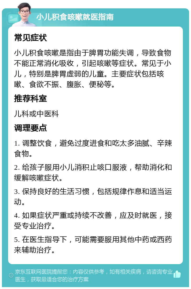 小儿积食咳嗽就医指南 常见症状 小儿积食咳嗽是指由于脾胃功能失调，导致食物不能正常消化吸收，引起咳嗽等症状。常见于小儿，特别是脾胃虚弱的儿童。主要症状包括咳嗽、食欲不振、腹胀、便秘等。 推荐科室 儿科或中医科 调理要点 1. 调整饮食，避免过度进食和吃太多油腻、辛辣食物。 2. 给孩子服用小儿消积止咳口服液，帮助消化和缓解咳嗽症状。 3. 保持良好的生活习惯，包括规律作息和适当运动。 4. 如果症状严重或持续不改善，应及时就医，接受专业治疗。 5. 在医生指导下，可能需要服用其他中药或西药来辅助治疗。