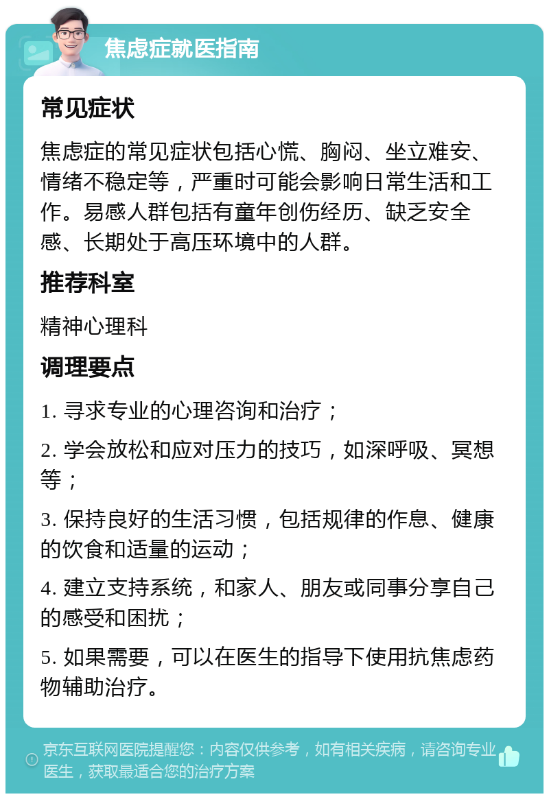 焦虑症就医指南 常见症状 焦虑症的常见症状包括心慌、胸闷、坐立难安、情绪不稳定等，严重时可能会影响日常生活和工作。易感人群包括有童年创伤经历、缺乏安全感、长期处于高压环境中的人群。 推荐科室 精神心理科 调理要点 1. 寻求专业的心理咨询和治疗； 2. 学会放松和应对压力的技巧，如深呼吸、冥想等； 3. 保持良好的生活习惯，包括规律的作息、健康的饮食和适量的运动； 4. 建立支持系统，和家人、朋友或同事分享自己的感受和困扰； 5. 如果需要，可以在医生的指导下使用抗焦虑药物辅助治疗。