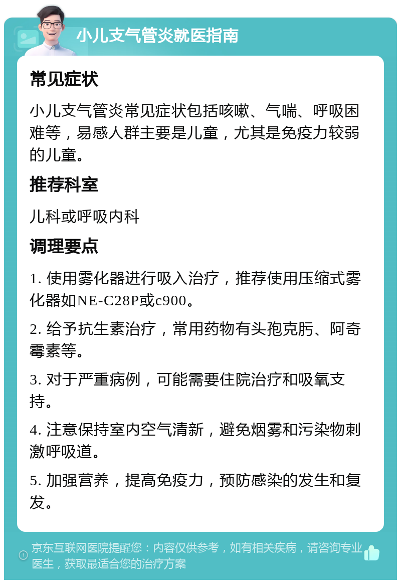 小儿支气管炎就医指南 常见症状 小儿支气管炎常见症状包括咳嗽、气喘、呼吸困难等，易感人群主要是儿童，尤其是免疫力较弱的儿童。 推荐科室 儿科或呼吸内科 调理要点 1. 使用雾化器进行吸入治疗，推荐使用压缩式雾化器如NE-C28P或c900。 2. 给予抗生素治疗，常用药物有头孢克肟、阿奇霉素等。 3. 对于严重病例，可能需要住院治疗和吸氧支持。 4. 注意保持室内空气清新，避免烟雾和污染物刺激呼吸道。 5. 加强营养，提高免疫力，预防感染的发生和复发。