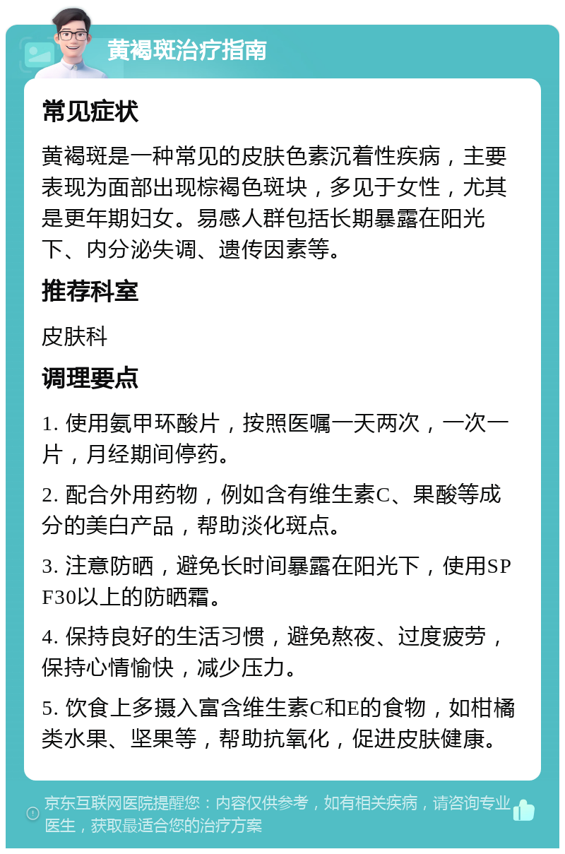 黄褐斑治疗指南 常见症状 黄褐斑是一种常见的皮肤色素沉着性疾病，主要表现为面部出现棕褐色斑块，多见于女性，尤其是更年期妇女。易感人群包括长期暴露在阳光下、内分泌失调、遗传因素等。 推荐科室 皮肤科 调理要点 1. 使用氨甲环酸片，按照医嘱一天两次，一次一片，月经期间停药。 2. 配合外用药物，例如含有维生素C、果酸等成分的美白产品，帮助淡化斑点。 3. 注意防晒，避免长时间暴露在阳光下，使用SPF30以上的防晒霜。 4. 保持良好的生活习惯，避免熬夜、过度疲劳，保持心情愉快，减少压力。 5. 饮食上多摄入富含维生素C和E的食物，如柑橘类水果、坚果等，帮助抗氧化，促进皮肤健康。