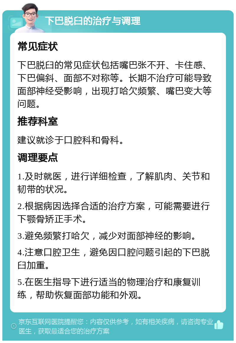 下巴脱臼的治疗与调理 常见症状 下巴脱臼的常见症状包括嘴巴张不开、卡住感、下巴偏斜、面部不对称等。长期不治疗可能导致面部神经受影响，出现打哈欠频繁、嘴巴变大等问题。 推荐科室 建议就诊于口腔科和骨科。 调理要点 1.及时就医，进行详细检查，了解肌肉、关节和韧带的状况。 2.根据病因选择合适的治疗方案，可能需要进行下颚骨矫正手术。 3.避免频繁打哈欠，减少对面部神经的影响。 4.注意口腔卫生，避免因口腔问题引起的下巴脱臼加重。 5.在医生指导下进行适当的物理治疗和康复训练，帮助恢复面部功能和外观。