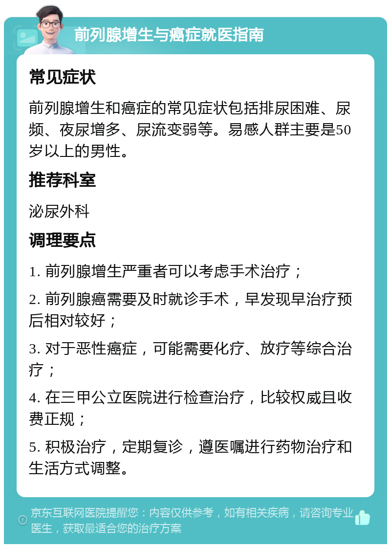 前列腺增生与癌症就医指南 常见症状 前列腺增生和癌症的常见症状包括排尿困难、尿频、夜尿增多、尿流变弱等。易感人群主要是50岁以上的男性。 推荐科室 泌尿外科 调理要点 1. 前列腺增生严重者可以考虑手术治疗； 2. 前列腺癌需要及时就诊手术，早发现早治疗预后相对较好； 3. 对于恶性癌症，可能需要化疗、放疗等综合治疗； 4. 在三甲公立医院进行检查治疗，比较权威且收费正规； 5. 积极治疗，定期复诊，遵医嘱进行药物治疗和生活方式调整。