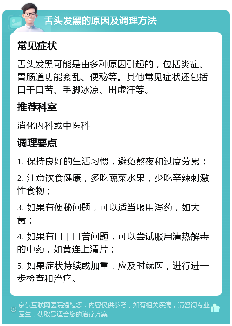 舌头发黑的原因及调理方法 常见症状 舌头发黑可能是由多种原因引起的，包括炎症、胃肠道功能紊乱、便秘等。其他常见症状还包括口干口苦、手脚冰凉、出虚汗等。 推荐科室 消化内科或中医科 调理要点 1. 保持良好的生活习惯，避免熬夜和过度劳累； 2. 注意饮食健康，多吃蔬菜水果，少吃辛辣刺激性食物； 3. 如果有便秘问题，可以适当服用泻药，如大黄； 4. 如果有口干口苦问题，可以尝试服用清热解毒的中药，如黄连上清片； 5. 如果症状持续或加重，应及时就医，进行进一步检查和治疗。