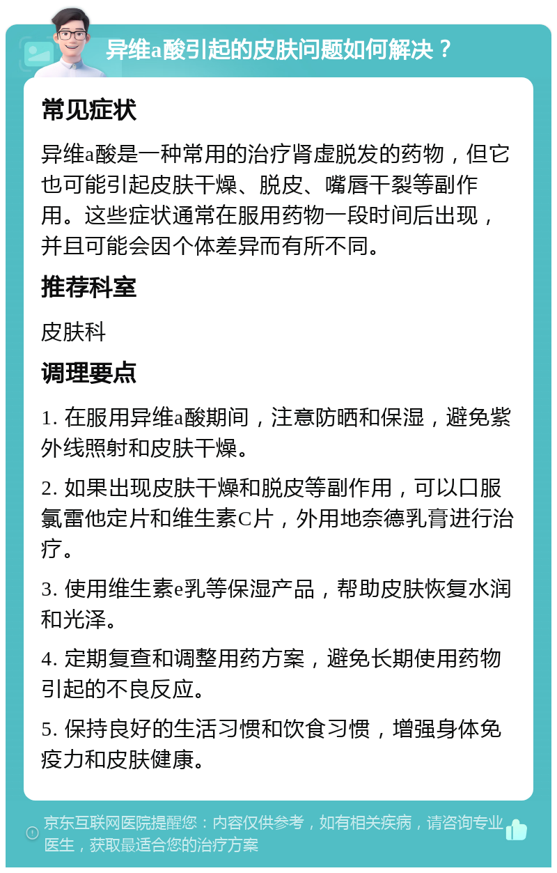 异维a酸引起的皮肤问题如何解决？ 常见症状 异维a酸是一种常用的治疗肾虚脱发的药物，但它也可能引起皮肤干燥、脱皮、嘴唇干裂等副作用。这些症状通常在服用药物一段时间后出现，并且可能会因个体差异而有所不同。 推荐科室 皮肤科 调理要点 1. 在服用异维a酸期间，注意防晒和保湿，避免紫外线照射和皮肤干燥。 2. 如果出现皮肤干燥和脱皮等副作用，可以口服氯雷他定片和维生素C片，外用地奈德乳膏进行治疗。 3. 使用维生素e乳等保湿产品，帮助皮肤恢复水润和光泽。 4. 定期复查和调整用药方案，避免长期使用药物引起的不良反应。 5. 保持良好的生活习惯和饮食习惯，增强身体免疫力和皮肤健康。