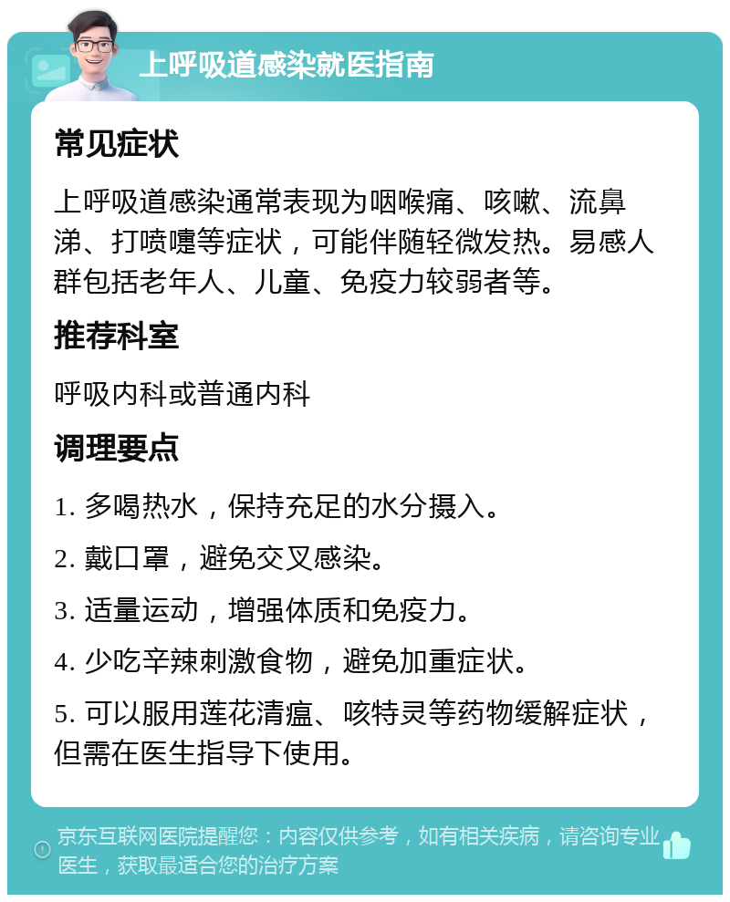 上呼吸道感染就医指南 常见症状 上呼吸道感染通常表现为咽喉痛、咳嗽、流鼻涕、打喷嚏等症状，可能伴随轻微发热。易感人群包括老年人、儿童、免疫力较弱者等。 推荐科室 呼吸内科或普通内科 调理要点 1. 多喝热水，保持充足的水分摄入。 2. 戴口罩，避免交叉感染。 3. 适量运动，增强体质和免疫力。 4. 少吃辛辣刺激食物，避免加重症状。 5. 可以服用莲花清瘟、咳特灵等药物缓解症状，但需在医生指导下使用。