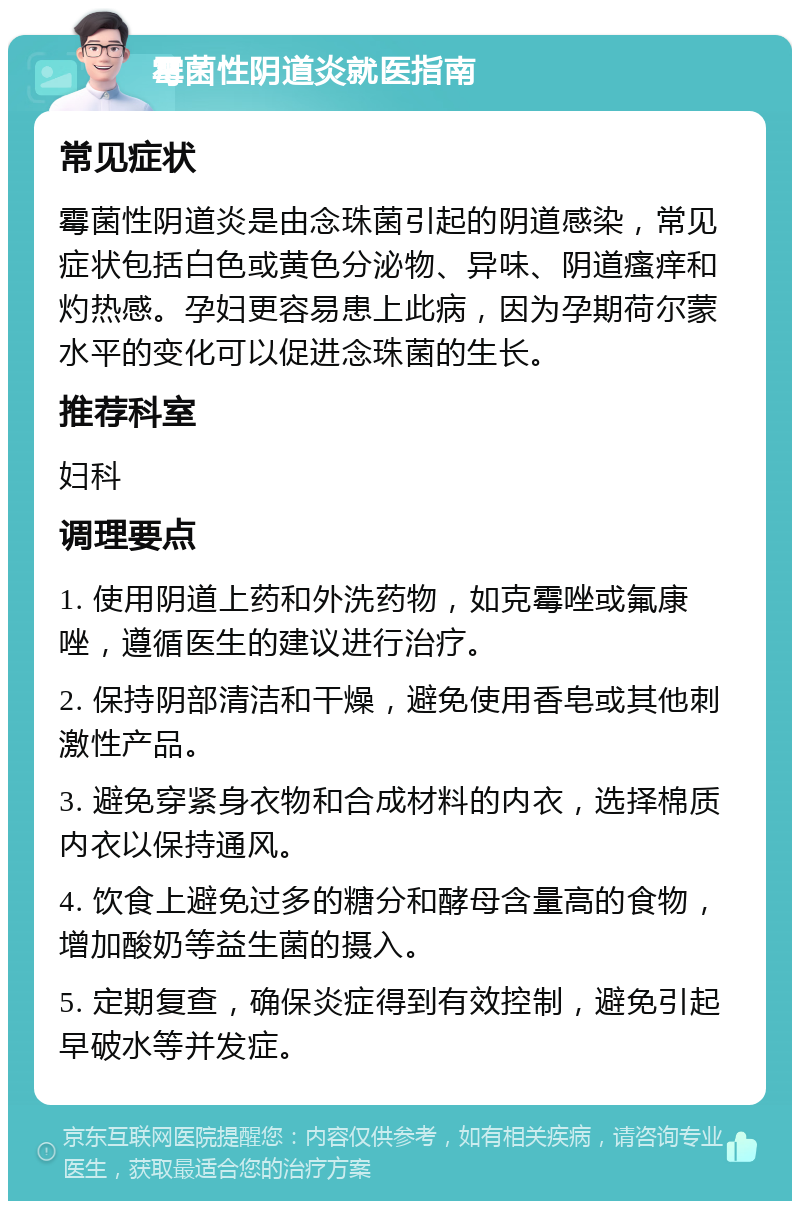 霉菌性阴道炎就医指南 常见症状 霉菌性阴道炎是由念珠菌引起的阴道感染，常见症状包括白色或黄色分泌物、异味、阴道瘙痒和灼热感。孕妇更容易患上此病，因为孕期荷尔蒙水平的变化可以促进念珠菌的生长。 推荐科室 妇科 调理要点 1. 使用阴道上药和外洗药物，如克霉唑或氟康唑，遵循医生的建议进行治疗。 2. 保持阴部清洁和干燥，避免使用香皂或其他刺激性产品。 3. 避免穿紧身衣物和合成材料的内衣，选择棉质内衣以保持通风。 4. 饮食上避免过多的糖分和酵母含量高的食物，增加酸奶等益生菌的摄入。 5. 定期复查，确保炎症得到有效控制，避免引起早破水等并发症。