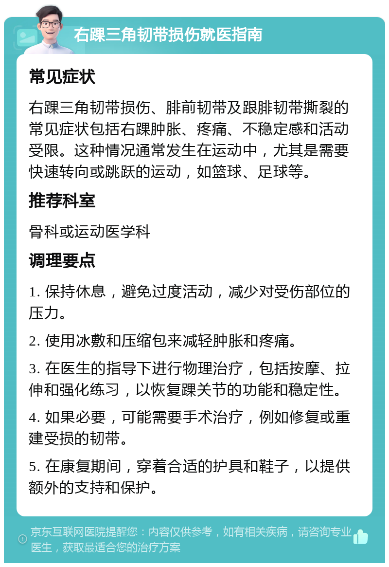 右踝三角韧带损伤就医指南 常见症状 右踝三角韧带损伤、腓前韧带及跟腓韧带撕裂的常见症状包括右踝肿胀、疼痛、不稳定感和活动受限。这种情况通常发生在运动中，尤其是需要快速转向或跳跃的运动，如篮球、足球等。 推荐科室 骨科或运动医学科 调理要点 1. 保持休息，避免过度活动，减少对受伤部位的压力。 2. 使用冰敷和压缩包来减轻肿胀和疼痛。 3. 在医生的指导下进行物理治疗，包括按摩、拉伸和强化练习，以恢复踝关节的功能和稳定性。 4. 如果必要，可能需要手术治疗，例如修复或重建受损的韧带。 5. 在康复期间，穿着合适的护具和鞋子，以提供额外的支持和保护。