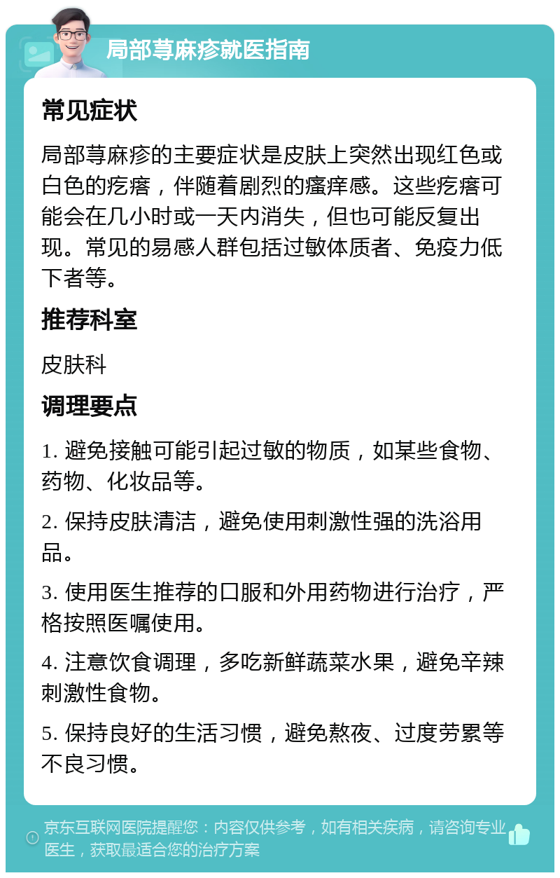 局部荨麻疹就医指南 常见症状 局部荨麻疹的主要症状是皮肤上突然出现红色或白色的疙瘩，伴随着剧烈的瘙痒感。这些疙瘩可能会在几小时或一天内消失，但也可能反复出现。常见的易感人群包括过敏体质者、免疫力低下者等。 推荐科室 皮肤科 调理要点 1. 避免接触可能引起过敏的物质，如某些食物、药物、化妆品等。 2. 保持皮肤清洁，避免使用刺激性强的洗浴用品。 3. 使用医生推荐的口服和外用药物进行治疗，严格按照医嘱使用。 4. 注意饮食调理，多吃新鲜蔬菜水果，避免辛辣刺激性食物。 5. 保持良好的生活习惯，避免熬夜、过度劳累等不良习惯。