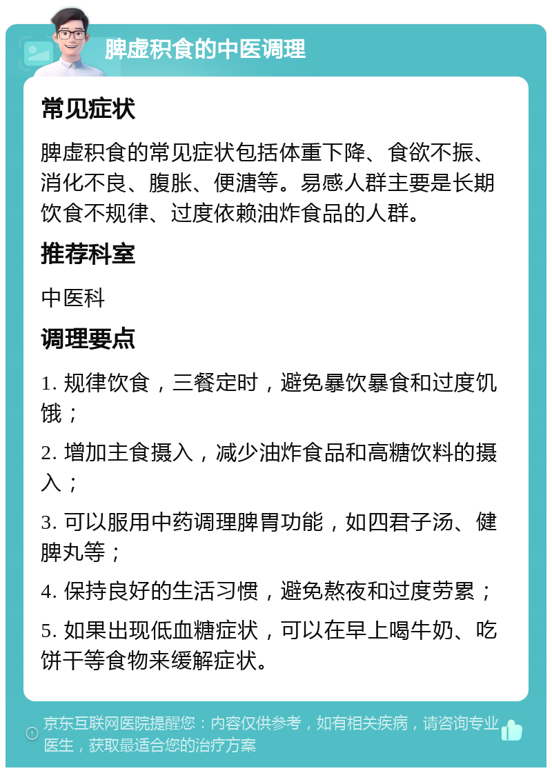 脾虚积食的中医调理 常见症状 脾虚积食的常见症状包括体重下降、食欲不振、消化不良、腹胀、便溏等。易感人群主要是长期饮食不规律、过度依赖油炸食品的人群。 推荐科室 中医科 调理要点 1. 规律饮食，三餐定时，避免暴饮暴食和过度饥饿； 2. 增加主食摄入，减少油炸食品和高糖饮料的摄入； 3. 可以服用中药调理脾胃功能，如四君子汤、健脾丸等； 4. 保持良好的生活习惯，避免熬夜和过度劳累； 5. 如果出现低血糖症状，可以在早上喝牛奶、吃饼干等食物来缓解症状。