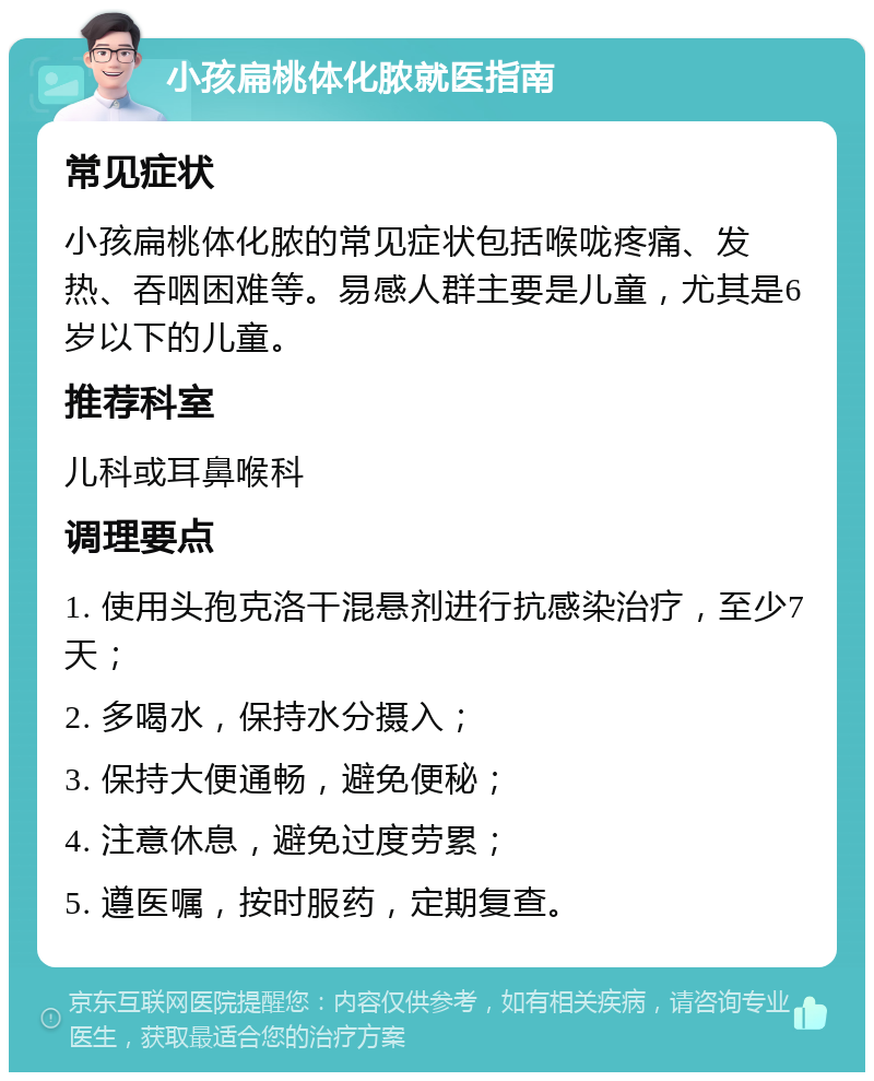 小孩扁桃体化脓就医指南 常见症状 小孩扁桃体化脓的常见症状包括喉咙疼痛、发热、吞咽困难等。易感人群主要是儿童，尤其是6岁以下的儿童。 推荐科室 儿科或耳鼻喉科 调理要点 1. 使用头孢克洛干混悬剂进行抗感染治疗，至少7天； 2. 多喝水，保持水分摄入； 3. 保持大便通畅，避免便秘； 4. 注意休息，避免过度劳累； 5. 遵医嘱，按时服药，定期复查。