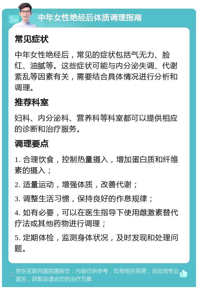 中年女性绝经后体质调理指南 常见症状 中年女性绝经后，常见的症状包括气无力、脸红、油腻等。这些症状可能与内分泌失调、代谢紊乱等因素有关，需要结合具体情况进行分析和调理。 推荐科室 妇科、内分泌科、营养科等科室都可以提供相应的诊断和治疗服务。 调理要点 1. 合理饮食，控制热量摄入，增加蛋白质和纤维素的摄入； 2. 适量运动，增强体质，改善代谢； 3. 调整生活习惯，保持良好的作息规律； 4. 如有必要，可以在医生指导下使用雌激素替代疗法或其他药物进行调理； 5. 定期体检，监测身体状况，及时发现和处理问题。