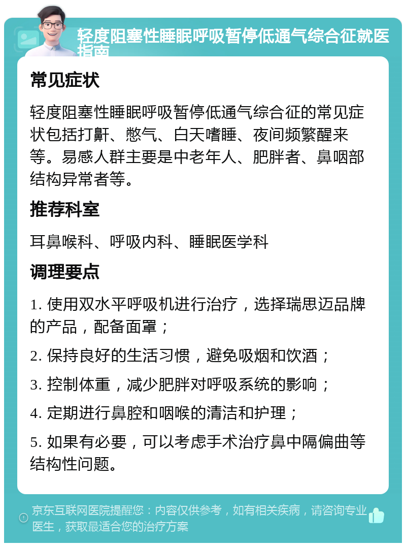 轻度阻塞性睡眠呼吸暂停低通气综合征就医指南 常见症状 轻度阻塞性睡眠呼吸暂停低通气综合征的常见症状包括打鼾、憋气、白天嗜睡、夜间频繁醒来等。易感人群主要是中老年人、肥胖者、鼻咽部结构异常者等。 推荐科室 耳鼻喉科、呼吸内科、睡眠医学科 调理要点 1. 使用双水平呼吸机进行治疗，选择瑞思迈品牌的产品，配备面罩； 2. 保持良好的生活习惯，避免吸烟和饮酒； 3. 控制体重，减少肥胖对呼吸系统的影响； 4. 定期进行鼻腔和咽喉的清洁和护理； 5. 如果有必要，可以考虑手术治疗鼻中隔偏曲等结构性问题。