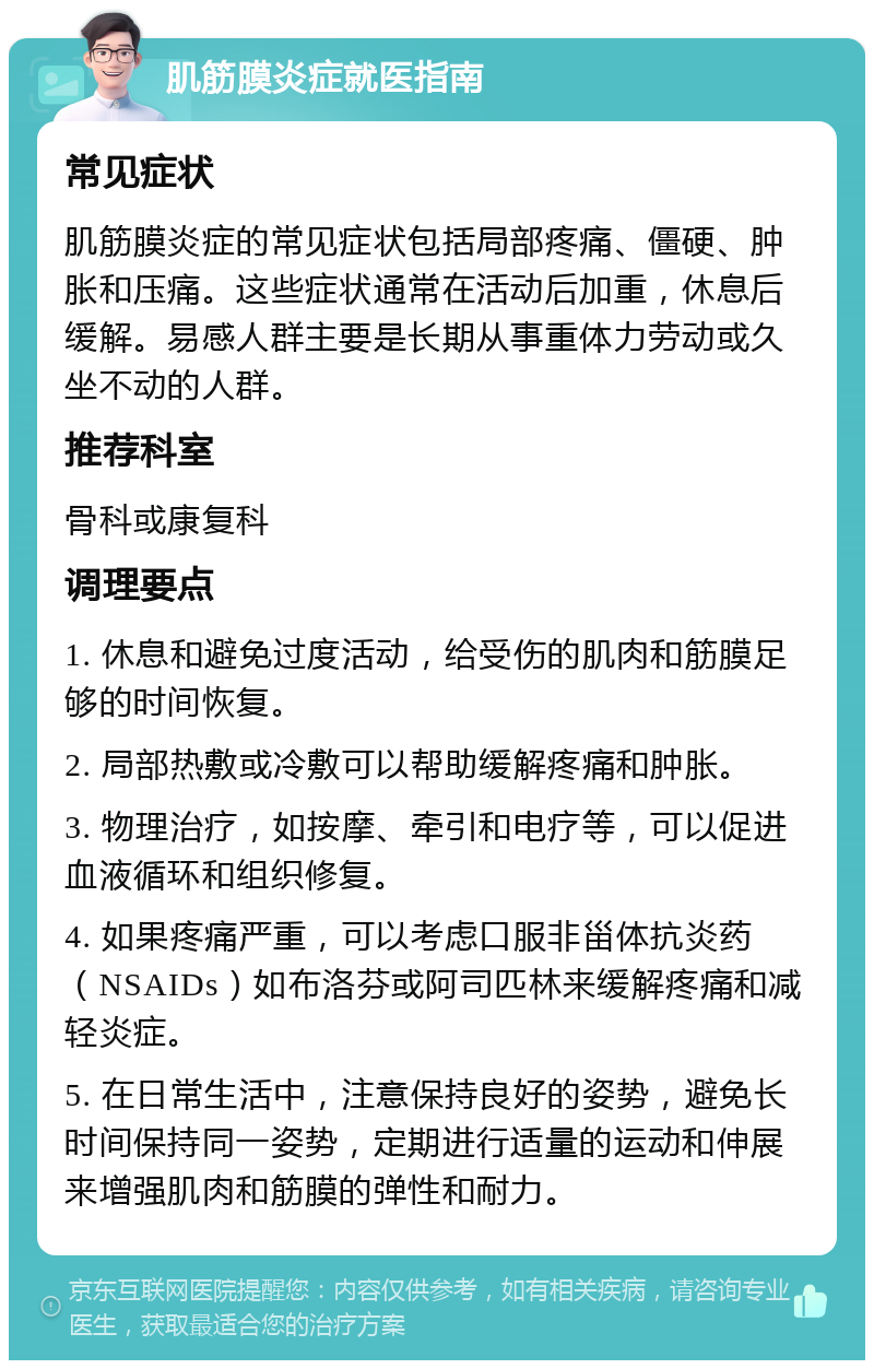 肌筋膜炎症就医指南 常见症状 肌筋膜炎症的常见症状包括局部疼痛、僵硬、肿胀和压痛。这些症状通常在活动后加重，休息后缓解。易感人群主要是长期从事重体力劳动或久坐不动的人群。 推荐科室 骨科或康复科 调理要点 1. 休息和避免过度活动，给受伤的肌肉和筋膜足够的时间恢复。 2. 局部热敷或冷敷可以帮助缓解疼痛和肿胀。 3. 物理治疗，如按摩、牵引和电疗等，可以促进血液循环和组织修复。 4. 如果疼痛严重，可以考虑口服非甾体抗炎药（NSAIDs）如布洛芬或阿司匹林来缓解疼痛和减轻炎症。 5. 在日常生活中，注意保持良好的姿势，避免长时间保持同一姿势，定期进行适量的运动和伸展来增强肌肉和筋膜的弹性和耐力。