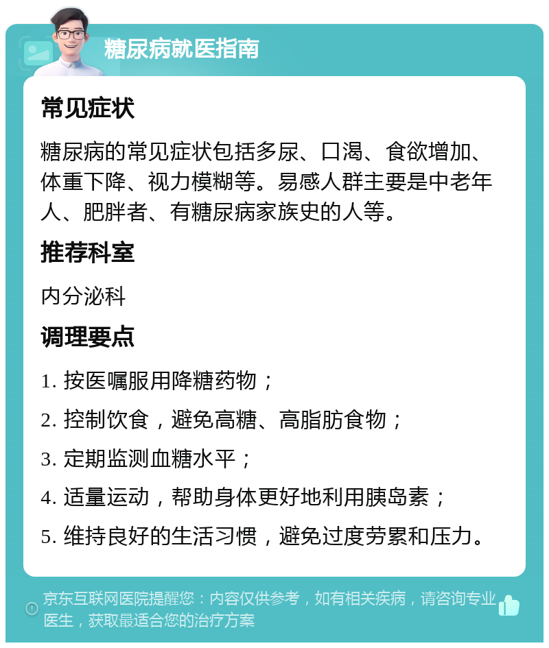 糖尿病就医指南 常见症状 糖尿病的常见症状包括多尿、口渴、食欲增加、体重下降、视力模糊等。易感人群主要是中老年人、肥胖者、有糖尿病家族史的人等。 推荐科室 内分泌科 调理要点 1. 按医嘱服用降糖药物； 2. 控制饮食，避免高糖、高脂肪食物； 3. 定期监测血糖水平； 4. 适量运动，帮助身体更好地利用胰岛素； 5. 维持良好的生活习惯，避免过度劳累和压力。