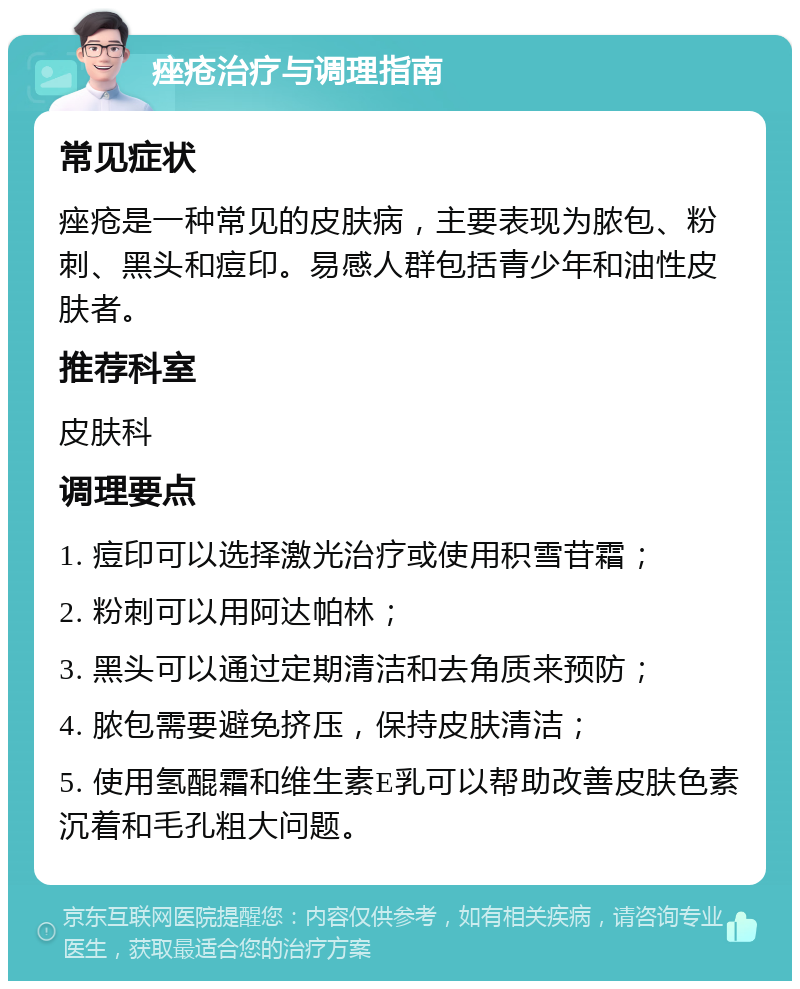 痤疮治疗与调理指南 常见症状 痤疮是一种常见的皮肤病，主要表现为脓包、粉刺、黑头和痘印。易感人群包括青少年和油性皮肤者。 推荐科室 皮肤科 调理要点 1. 痘印可以选择激光治疗或使用积雪苷霜； 2. 粉刺可以用阿达帕林； 3. 黑头可以通过定期清洁和去角质来预防； 4. 脓包需要避免挤压，保持皮肤清洁； 5. 使用氢醌霜和维生素E乳可以帮助改善皮肤色素沉着和毛孔粗大问题。