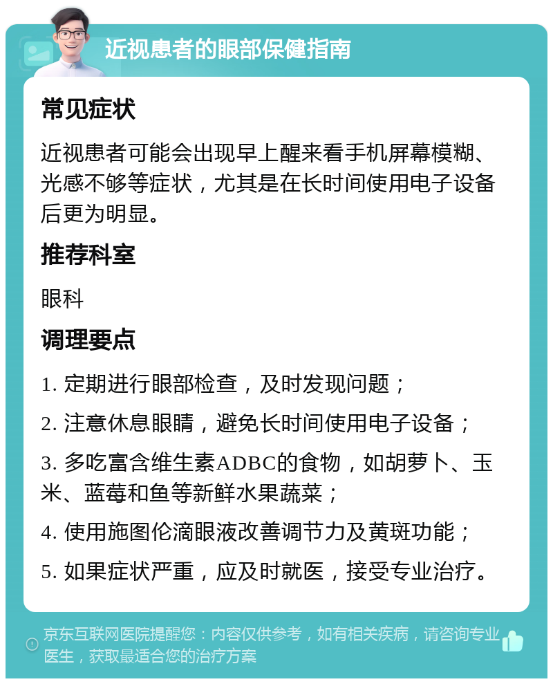 近视患者的眼部保健指南 常见症状 近视患者可能会出现早上醒来看手机屏幕模糊、光感不够等症状，尤其是在长时间使用电子设备后更为明显。 推荐科室 眼科 调理要点 1. 定期进行眼部检查，及时发现问题； 2. 注意休息眼睛，避免长时间使用电子设备； 3. 多吃富含维生素ADBC的食物，如胡萝卜、玉米、蓝莓和鱼等新鲜水果蔬菜； 4. 使用施图伦滴眼液改善调节力及黄斑功能； 5. 如果症状严重，应及时就医，接受专业治疗。