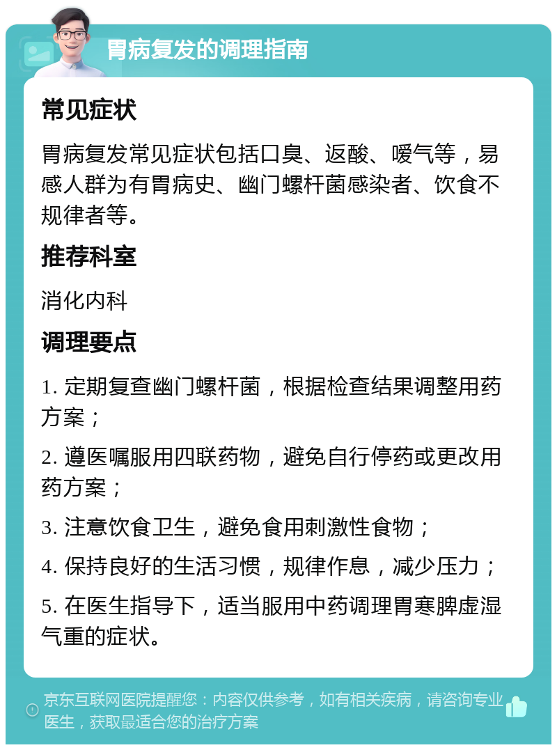 胃病复发的调理指南 常见症状 胃病复发常见症状包括口臭、返酸、嗳气等，易感人群为有胃病史、幽门螺杆菌感染者、饮食不规律者等。 推荐科室 消化内科 调理要点 1. 定期复查幽门螺杆菌，根据检查结果调整用药方案； 2. 遵医嘱服用四联药物，避免自行停药或更改用药方案； 3. 注意饮食卫生，避免食用刺激性食物； 4. 保持良好的生活习惯，规律作息，减少压力； 5. 在医生指导下，适当服用中药调理胃寒脾虚湿气重的症状。