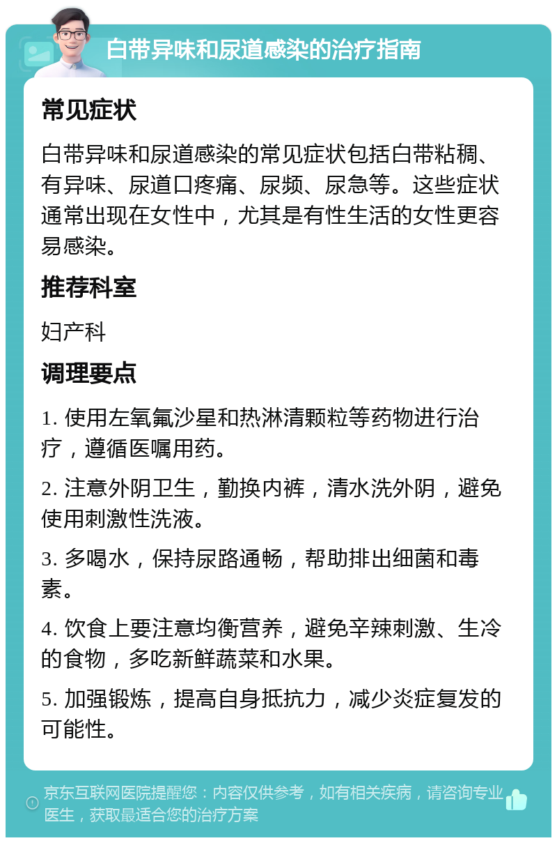 白带异味和尿道感染的治疗指南 常见症状 白带异味和尿道感染的常见症状包括白带粘稠、有异味、尿道口疼痛、尿频、尿急等。这些症状通常出现在女性中，尤其是有性生活的女性更容易感染。 推荐科室 妇产科 调理要点 1. 使用左氧氟沙星和热淋清颗粒等药物进行治疗，遵循医嘱用药。 2. 注意外阴卫生，勤换内裤，清水洗外阴，避免使用刺激性洗液。 3. 多喝水，保持尿路通畅，帮助排出细菌和毒素。 4. 饮食上要注意均衡营养，避免辛辣刺激、生冷的食物，多吃新鲜蔬菜和水果。 5. 加强锻炼，提高自身抵抗力，减少炎症复发的可能性。