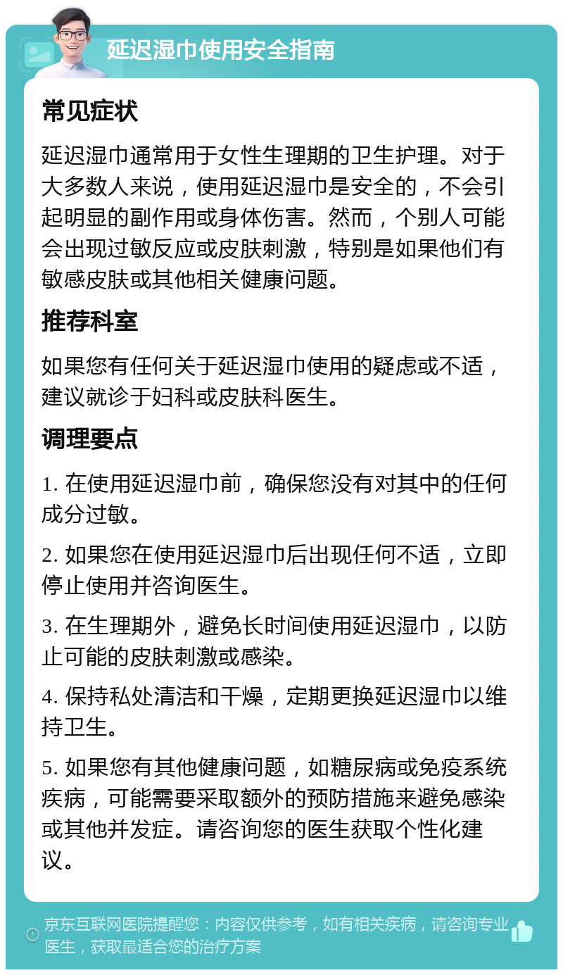 延迟湿巾使用安全指南 常见症状 延迟湿巾通常用于女性生理期的卫生护理。对于大多数人来说，使用延迟湿巾是安全的，不会引起明显的副作用或身体伤害。然而，个别人可能会出现过敏反应或皮肤刺激，特别是如果他们有敏感皮肤或其他相关健康问题。 推荐科室 如果您有任何关于延迟湿巾使用的疑虑或不适，建议就诊于妇科或皮肤科医生。 调理要点 1. 在使用延迟湿巾前，确保您没有对其中的任何成分过敏。 2. 如果您在使用延迟湿巾后出现任何不适，立即停止使用并咨询医生。 3. 在生理期外，避免长时间使用延迟湿巾，以防止可能的皮肤刺激或感染。 4. 保持私处清洁和干燥，定期更换延迟湿巾以维持卫生。 5. 如果您有其他健康问题，如糖尿病或免疫系统疾病，可能需要采取额外的预防措施来避免感染或其他并发症。请咨询您的医生获取个性化建议。