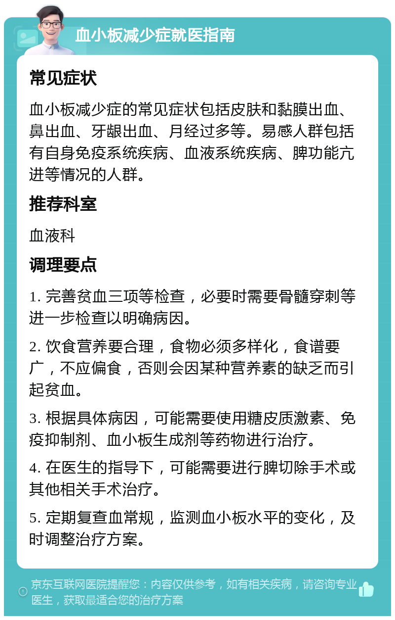 血小板减少症就医指南 常见症状 血小板减少症的常见症状包括皮肤和黏膜出血、鼻出血、牙龈出血、月经过多等。易感人群包括有自身免疫系统疾病、血液系统疾病、脾功能亢进等情况的人群。 推荐科室 血液科 调理要点 1. 完善贫血三项等检查，必要时需要骨髓穿刺等进一步检查以明确病因。 2. 饮食营养要合理，食物必须多样化，食谱要广，不应偏食，否则会因某种营养素的缺乏而引起贫血。 3. 根据具体病因，可能需要使用糖皮质激素、免疫抑制剂、血小板生成剂等药物进行治疗。 4. 在医生的指导下，可能需要进行脾切除手术或其他相关手术治疗。 5. 定期复查血常规，监测血小板水平的变化，及时调整治疗方案。