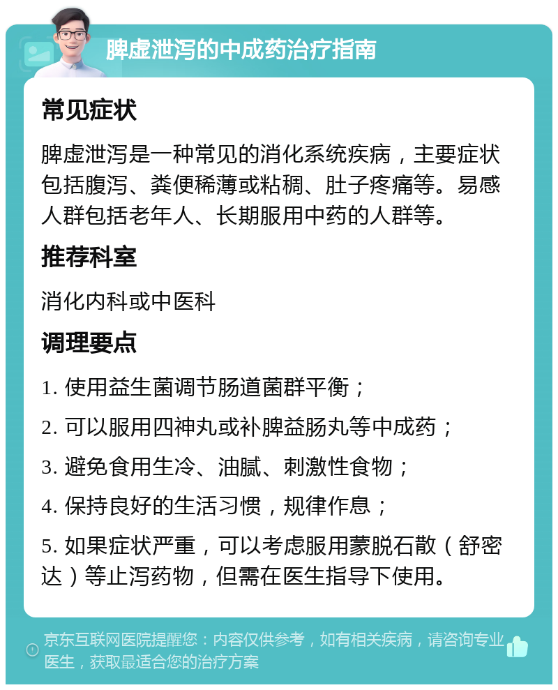 脾虚泄泻的中成药治疗指南 常见症状 脾虚泄泻是一种常见的消化系统疾病，主要症状包括腹泻、粪便稀薄或粘稠、肚子疼痛等。易感人群包括老年人、长期服用中药的人群等。 推荐科室 消化内科或中医科 调理要点 1. 使用益生菌调节肠道菌群平衡； 2. 可以服用四神丸或补脾益肠丸等中成药； 3. 避免食用生冷、油腻、刺激性食物； 4. 保持良好的生活习惯，规律作息； 5. 如果症状严重，可以考虑服用蒙脱石散（舒密达）等止泻药物，但需在医生指导下使用。