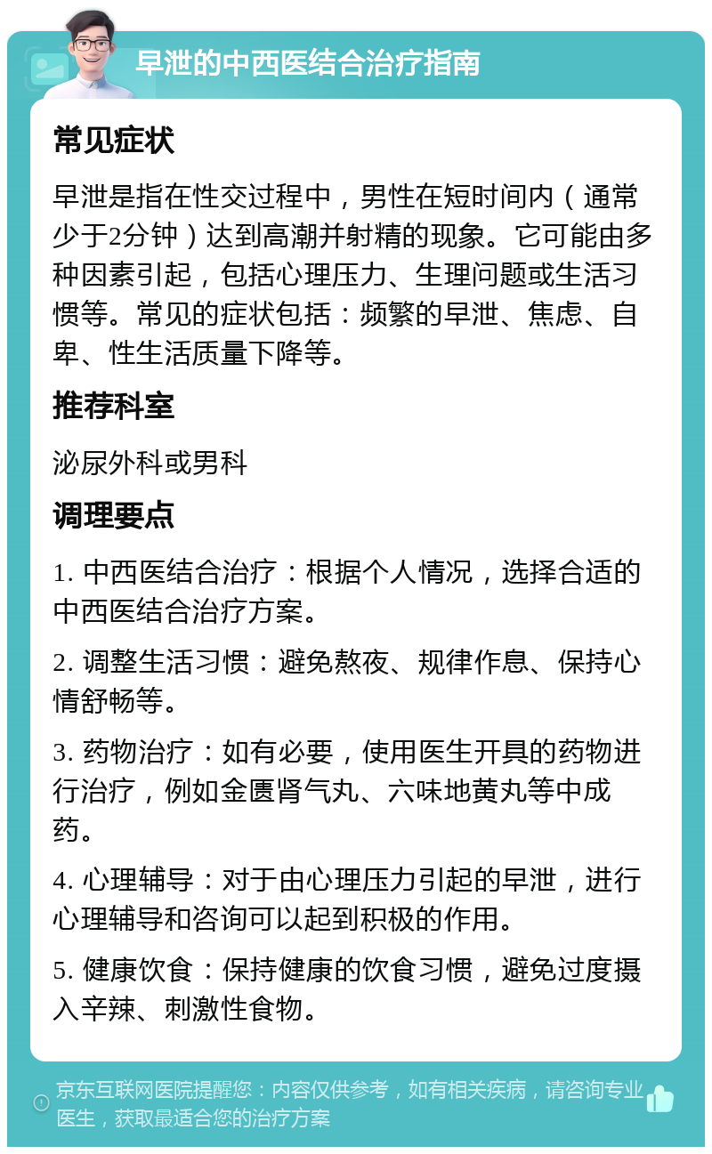 早泄的中西医结合治疗指南 常见症状 早泄是指在性交过程中，男性在短时间内（通常少于2分钟）达到高潮并射精的现象。它可能由多种因素引起，包括心理压力、生理问题或生活习惯等。常见的症状包括：频繁的早泄、焦虑、自卑、性生活质量下降等。 推荐科室 泌尿外科或男科 调理要点 1. 中西医结合治疗：根据个人情况，选择合适的中西医结合治疗方案。 2. 调整生活习惯：避免熬夜、规律作息、保持心情舒畅等。 3. 药物治疗：如有必要，使用医生开具的药物进行治疗，例如金匮肾气丸、六味地黄丸等中成药。 4. 心理辅导：对于由心理压力引起的早泄，进行心理辅导和咨询可以起到积极的作用。 5. 健康饮食：保持健康的饮食习惯，避免过度摄入辛辣、刺激性食物。