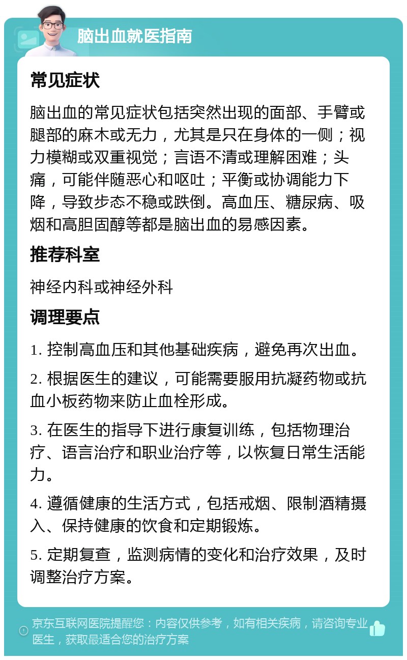 脑出血就医指南 常见症状 脑出血的常见症状包括突然出现的面部、手臂或腿部的麻木或无力，尤其是只在身体的一侧；视力模糊或双重视觉；言语不清或理解困难；头痛，可能伴随恶心和呕吐；平衡或协调能力下降，导致步态不稳或跌倒。高血压、糖尿病、吸烟和高胆固醇等都是脑出血的易感因素。 推荐科室 神经内科或神经外科 调理要点 1. 控制高血压和其他基础疾病，避免再次出血。 2. 根据医生的建议，可能需要服用抗凝药物或抗血小板药物来防止血栓形成。 3. 在医生的指导下进行康复训练，包括物理治疗、语言治疗和职业治疗等，以恢复日常生活能力。 4. 遵循健康的生活方式，包括戒烟、限制酒精摄入、保持健康的饮食和定期锻炼。 5. 定期复查，监测病情的变化和治疗效果，及时调整治疗方案。