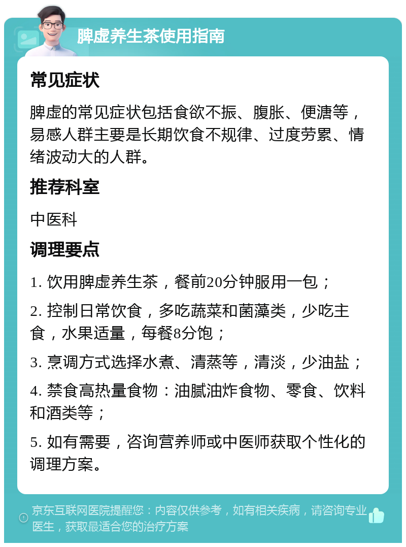 脾虚养生茶使用指南 常见症状 脾虚的常见症状包括食欲不振、腹胀、便溏等，易感人群主要是长期饮食不规律、过度劳累、情绪波动大的人群。 推荐科室 中医科 调理要点 1. 饮用脾虚养生茶，餐前20分钟服用一包； 2. 控制日常饮食，多吃蔬菜和菌藻类，少吃主食，水果适量，每餐8分饱； 3. 烹调方式选择水煮、清蒸等，清淡，少油盐； 4. 禁食高热量食物：油腻油炸食物、零食、饮料和酒类等； 5. 如有需要，咨询营养师或中医师获取个性化的调理方案。