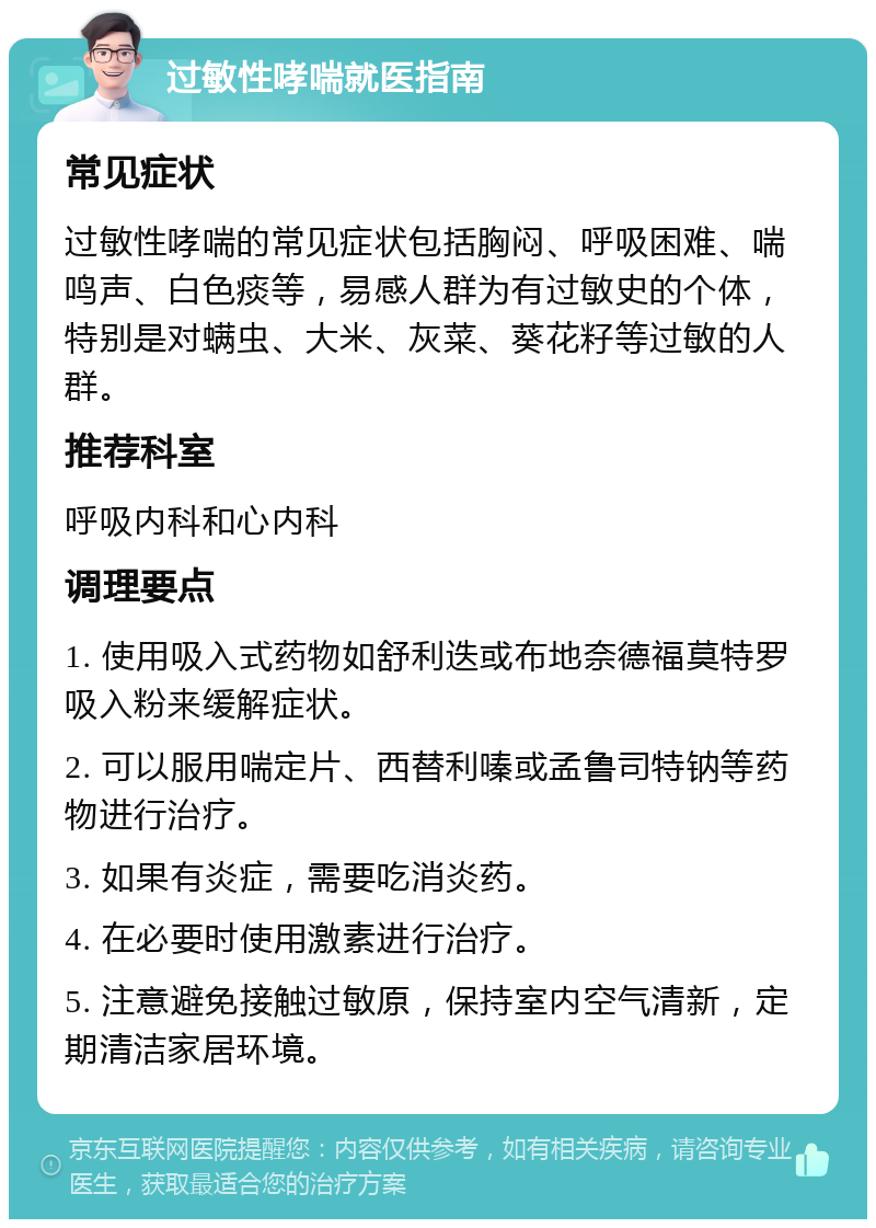 过敏性哮喘就医指南 常见症状 过敏性哮喘的常见症状包括胸闷、呼吸困难、喘鸣声、白色痰等，易感人群为有过敏史的个体，特别是对螨虫、大米、灰菜、葵花籽等过敏的人群。 推荐科室 呼吸内科和心内科 调理要点 1. 使用吸入式药物如舒利迭或布地奈德福莫特罗吸入粉来缓解症状。 2. 可以服用喘定片、西替利嗪或孟鲁司特钠等药物进行治疗。 3. 如果有炎症，需要吃消炎药。 4. 在必要时使用激素进行治疗。 5. 注意避免接触过敏原，保持室内空气清新，定期清洁家居环境。