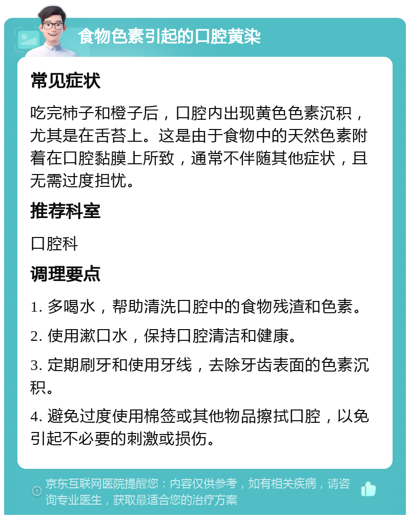 食物色素引起的口腔黄染 常见症状 吃完柿子和橙子后，口腔内出现黄色色素沉积，尤其是在舌苔上。这是由于食物中的天然色素附着在口腔黏膜上所致，通常不伴随其他症状，且无需过度担忧。 推荐科室 口腔科 调理要点 1. 多喝水，帮助清洗口腔中的食物残渣和色素。 2. 使用漱口水，保持口腔清洁和健康。 3. 定期刷牙和使用牙线，去除牙齿表面的色素沉积。 4. 避免过度使用棉签或其他物品擦拭口腔，以免引起不必要的刺激或损伤。