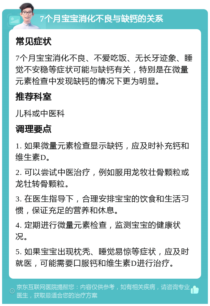 7个月宝宝消化不良与缺钙的关系 常见症状 7个月宝宝消化不良、不爱吃饭、无长牙迹象、睡觉不安稳等症状可能与缺钙有关，特别是在微量元素检查中发现缺钙的情况下更为明显。 推荐科室 儿科或中医科 调理要点 1. 如果微量元素检查显示缺钙，应及时补充钙和维生素D。 2. 可以尝试中医治疗，例如服用龙牧壮骨颗粒或龙牡转骨颗粒。 3. 在医生指导下，合理安排宝宝的饮食和生活习惯，保证充足的营养和休息。 4. 定期进行微量元素检查，监测宝宝的健康状况。 5. 如果宝宝出现枕秃、睡觉易惊等症状，应及时就医，可能需要口服钙和维生素D进行治疗。