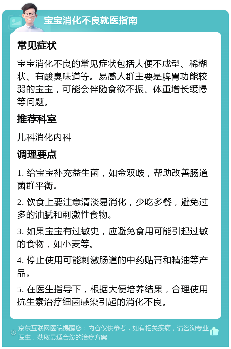 宝宝消化不良就医指南 常见症状 宝宝消化不良的常见症状包括大便不成型、稀糊状、有酸臭味道等。易感人群主要是脾胃功能较弱的宝宝，可能会伴随食欲不振、体重增长缓慢等问题。 推荐科室 儿科消化内科 调理要点 1. 给宝宝补充益生菌，如金双歧，帮助改善肠道菌群平衡。 2. 饮食上要注意清淡易消化，少吃多餐，避免过多的油腻和刺激性食物。 3. 如果宝宝有过敏史，应避免食用可能引起过敏的食物，如小麦等。 4. 停止使用可能刺激肠道的中药贴膏和精油等产品。 5. 在医生指导下，根据大便培养结果，合理使用抗生素治疗细菌感染引起的消化不良。