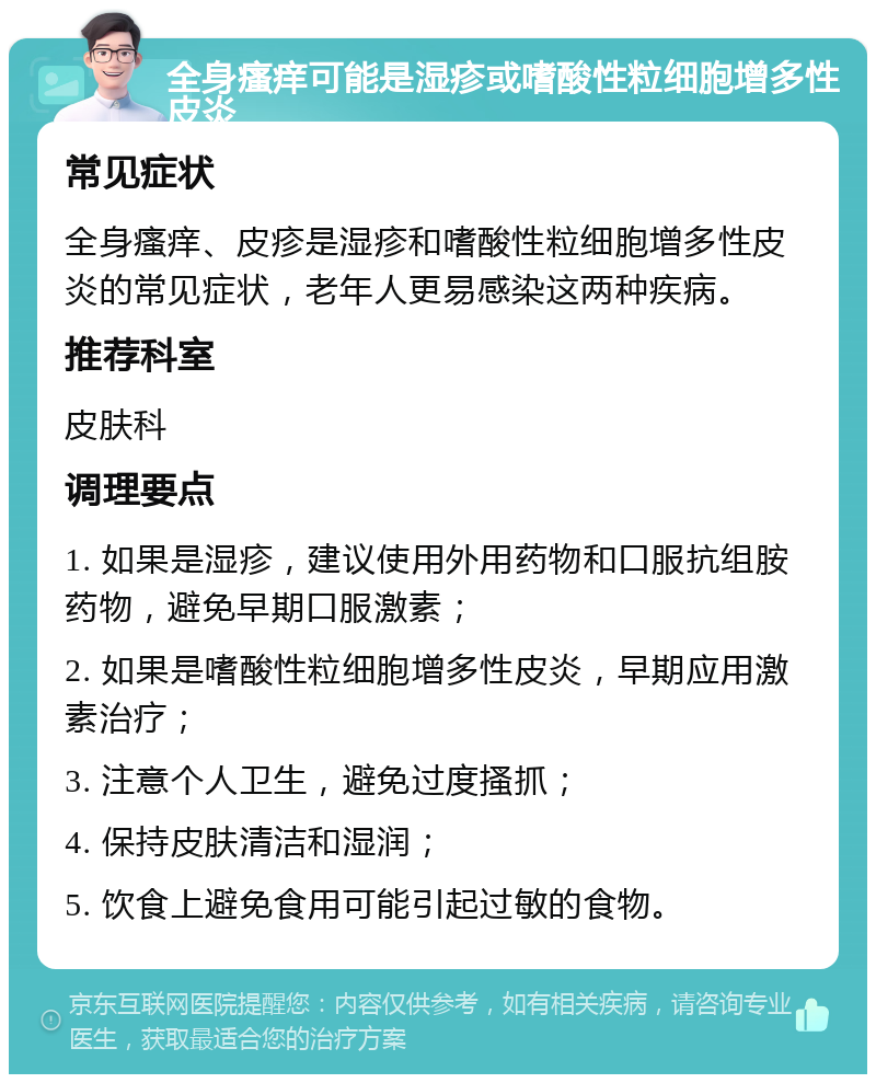 全身瘙痒可能是湿疹或嗜酸性粒细胞增多性皮炎 常见症状 全身瘙痒、皮疹是湿疹和嗜酸性粒细胞增多性皮炎的常见症状，老年人更易感染这两种疾病。 推荐科室 皮肤科 调理要点 1. 如果是湿疹，建议使用外用药物和口服抗组胺药物，避免早期口服激素； 2. 如果是嗜酸性粒细胞增多性皮炎，早期应用激素治疗； 3. 注意个人卫生，避免过度搔抓； 4. 保持皮肤清洁和湿润； 5. 饮食上避免食用可能引起过敏的食物。