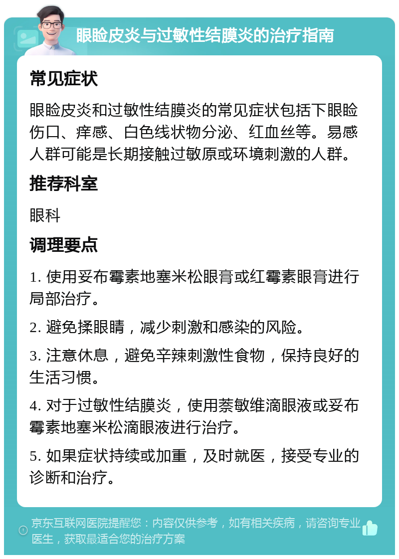 眼睑皮炎与过敏性结膜炎的治疗指南 常见症状 眼睑皮炎和过敏性结膜炎的常见症状包括下眼睑伤口、痒感、白色线状物分泌、红血丝等。易感人群可能是长期接触过敏原或环境刺激的人群。 推荐科室 眼科 调理要点 1. 使用妥布霉素地塞米松眼膏或红霉素眼膏进行局部治疗。 2. 避免揉眼睛，减少刺激和感染的风险。 3. 注意休息，避免辛辣刺激性食物，保持良好的生活习惯。 4. 对于过敏性结膜炎，使用萘敏维滴眼液或妥布霉素地塞米松滴眼液进行治疗。 5. 如果症状持续或加重，及时就医，接受专业的诊断和治疗。