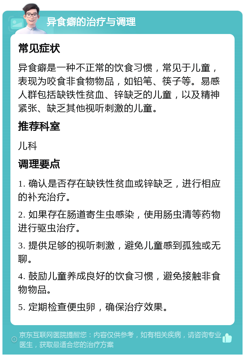 异食癖的治疗与调理 常见症状 异食癖是一种不正常的饮食习惯，常见于儿童，表现为咬食非食物物品，如铅笔、筷子等。易感人群包括缺铁性贫血、锌缺乏的儿童，以及精神紧张、缺乏其他视听刺激的儿童。 推荐科室 儿科 调理要点 1. 确认是否存在缺铁性贫血或锌缺乏，进行相应的补充治疗。 2. 如果存在肠道寄生虫感染，使用肠虫清等药物进行驱虫治疗。 3. 提供足够的视听刺激，避免儿童感到孤独或无聊。 4. 鼓励儿童养成良好的饮食习惯，避免接触非食物物品。 5. 定期检查便虫卵，确保治疗效果。