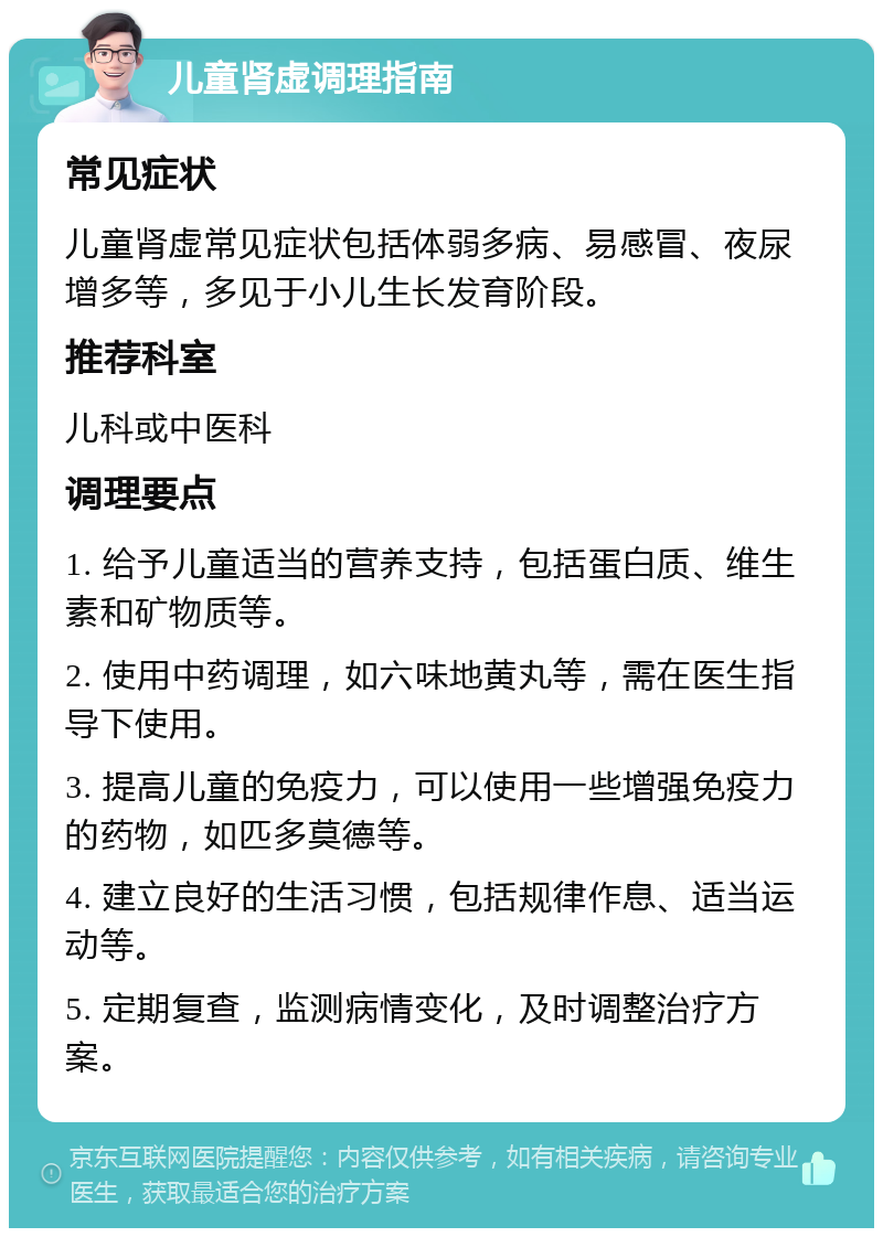 儿童肾虚调理指南 常见症状 儿童肾虚常见症状包括体弱多病、易感冒、夜尿增多等，多见于小儿生长发育阶段。 推荐科室 儿科或中医科 调理要点 1. 给予儿童适当的营养支持，包括蛋白质、维生素和矿物质等。 2. 使用中药调理，如六味地黄丸等，需在医生指导下使用。 3. 提高儿童的免疫力，可以使用一些增强免疫力的药物，如匹多莫德等。 4. 建立良好的生活习惯，包括规律作息、适当运动等。 5. 定期复查，监测病情变化，及时调整治疗方案。