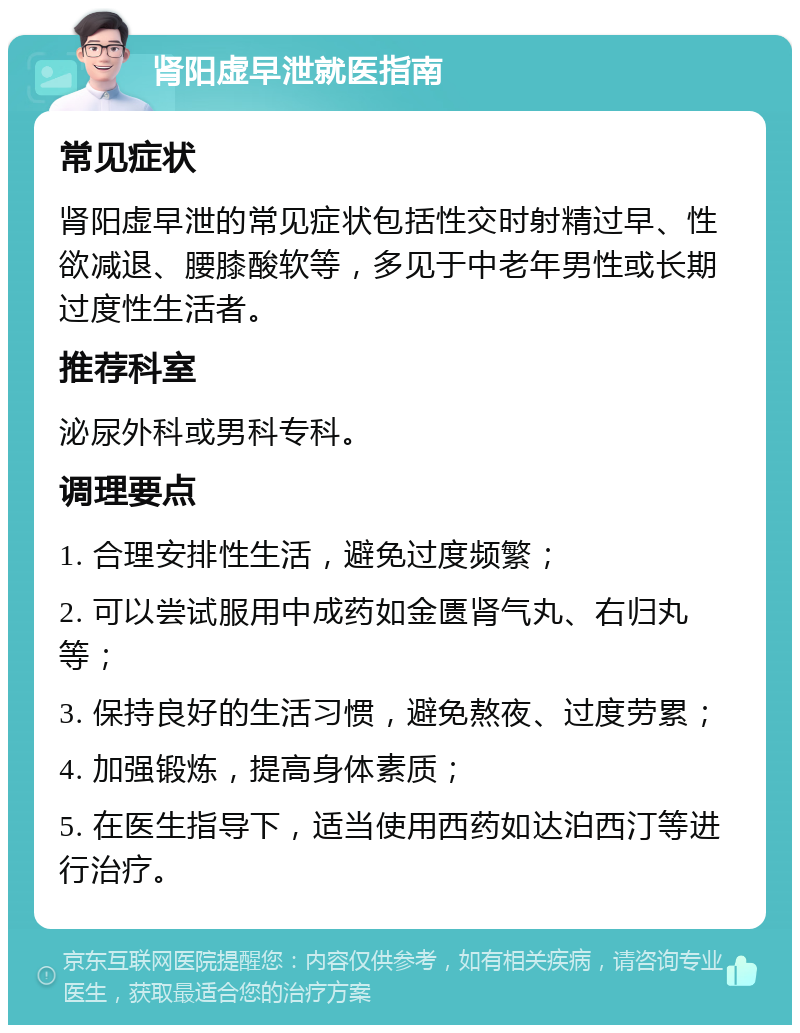 肾阳虚早泄就医指南 常见症状 肾阳虚早泄的常见症状包括性交时射精过早、性欲减退、腰膝酸软等，多见于中老年男性或长期过度性生活者。 推荐科室 泌尿外科或男科专科。 调理要点 1. 合理安排性生活，避免过度频繁； 2. 可以尝试服用中成药如金匮肾气丸、右归丸等； 3. 保持良好的生活习惯，避免熬夜、过度劳累； 4. 加强锻炼，提高身体素质； 5. 在医生指导下，适当使用西药如达泊西汀等进行治疗。