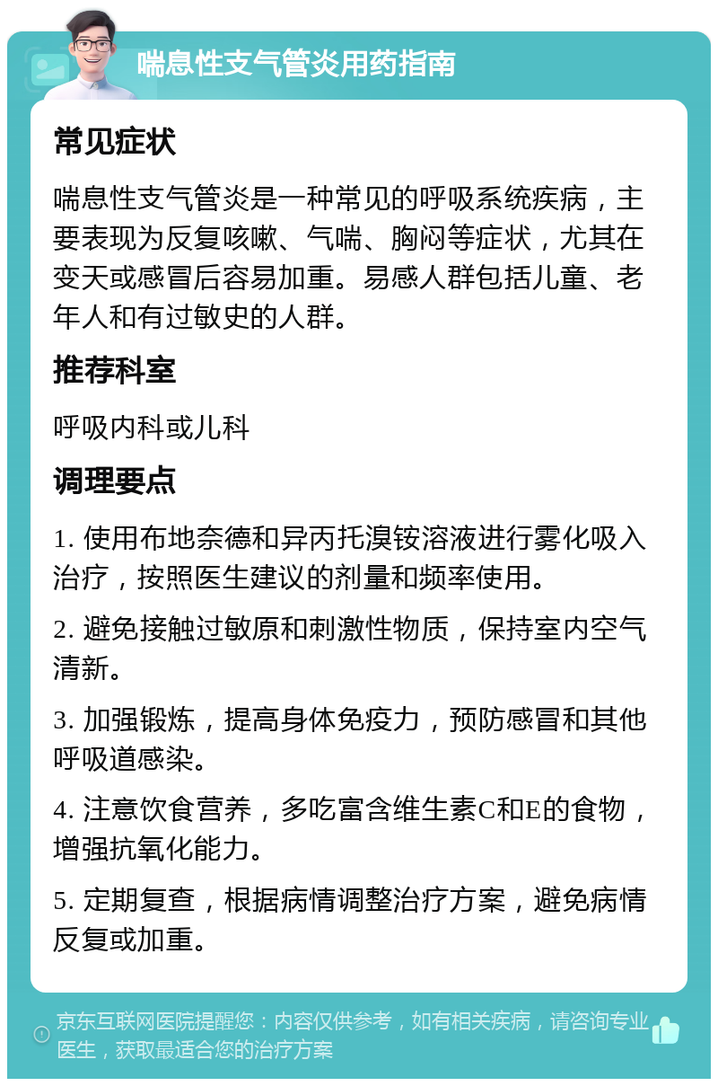 喘息性支气管炎用药指南 常见症状 喘息性支气管炎是一种常见的呼吸系统疾病，主要表现为反复咳嗽、气喘、胸闷等症状，尤其在变天或感冒后容易加重。易感人群包括儿童、老年人和有过敏史的人群。 推荐科室 呼吸内科或儿科 调理要点 1. 使用布地奈德和异丙托溴铵溶液进行雾化吸入治疗，按照医生建议的剂量和频率使用。 2. 避免接触过敏原和刺激性物质，保持室内空气清新。 3. 加强锻炼，提高身体免疫力，预防感冒和其他呼吸道感染。 4. 注意饮食营养，多吃富含维生素C和E的食物，增强抗氧化能力。 5. 定期复查，根据病情调整治疗方案，避免病情反复或加重。