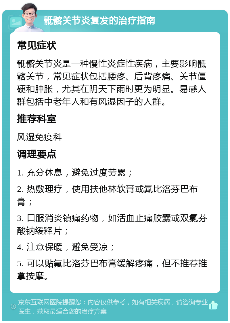 骶髂关节炎复发的治疗指南 常见症状 骶髂关节炎是一种慢性炎症性疾病，主要影响骶髂关节，常见症状包括腰疼、后背疼痛、关节僵硬和肿胀，尤其在阴天下雨时更为明显。易感人群包括中老年人和有风湿因子的人群。 推荐科室 风湿免疫科 调理要点 1. 充分休息，避免过度劳累； 2. 热敷理疗，使用扶他林软膏或氟比洛芬巴布膏； 3. 口服消炎镇痛药物，如活血止痛胶囊或双氯芬酸钠缓释片； 4. 注意保暖，避免受凉； 5. 可以贴氟比洛芬巴布膏缓解疼痛，但不推荐推拿按摩。