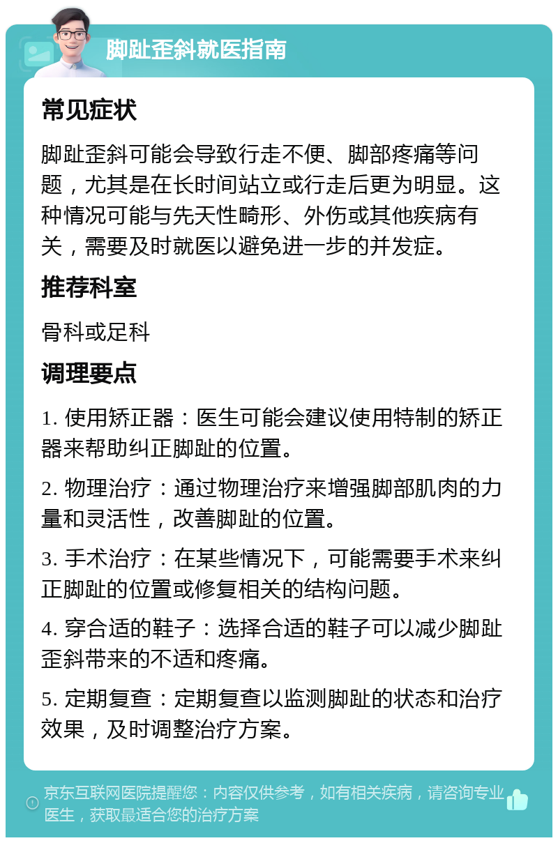 脚趾歪斜就医指南 常见症状 脚趾歪斜可能会导致行走不便、脚部疼痛等问题，尤其是在长时间站立或行走后更为明显。这种情况可能与先天性畸形、外伤或其他疾病有关，需要及时就医以避免进一步的并发症。 推荐科室 骨科或足科 调理要点 1. 使用矫正器：医生可能会建议使用特制的矫正器来帮助纠正脚趾的位置。 2. 物理治疗：通过物理治疗来增强脚部肌肉的力量和灵活性，改善脚趾的位置。 3. 手术治疗：在某些情况下，可能需要手术来纠正脚趾的位置或修复相关的结构问题。 4. 穿合适的鞋子：选择合适的鞋子可以减少脚趾歪斜带来的不适和疼痛。 5. 定期复查：定期复查以监测脚趾的状态和治疗效果，及时调整治疗方案。