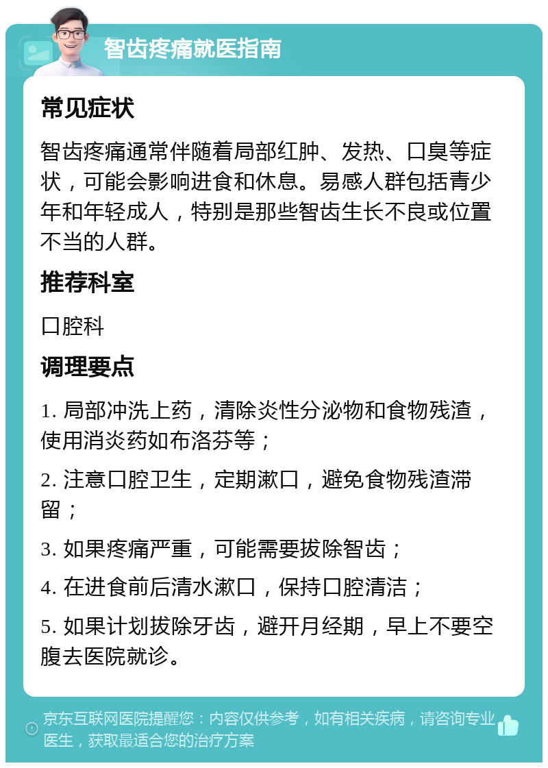 智齿疼痛就医指南 常见症状 智齿疼痛通常伴随着局部红肿、发热、口臭等症状，可能会影响进食和休息。易感人群包括青少年和年轻成人，特别是那些智齿生长不良或位置不当的人群。 推荐科室 口腔科 调理要点 1. 局部冲洗上药，清除炎性分泌物和食物残渣，使用消炎药如布洛芬等； 2. 注意口腔卫生，定期漱口，避免食物残渣滞留； 3. 如果疼痛严重，可能需要拔除智齿； 4. 在进食前后清水漱口，保持口腔清洁； 5. 如果计划拔除牙齿，避开月经期，早上不要空腹去医院就诊。